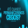 ATÉ QUANDO PERMANECEREMOS CEGOS?