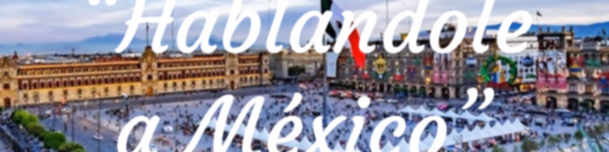 “Hablandole a México”