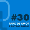#30 - Papo de amor e outras coisas