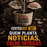 ISENTÃOCAST #387 - QUEM PLANTA NOTÍCIAS, COLHE INTRIGAS
