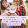 O AUMENTO DO ALCOOLISMO ENTRE OS JOVENS: COMO LIDAR COM O ALCOOL NA ADOLECÊNCIA