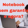 Notebook Acabou a garantia e agora?