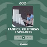 602: Fanfics, releituras e spin-offs