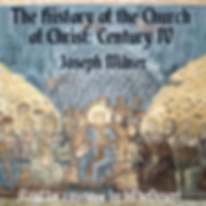 History of the Church of Christ: Century IV, The by Joseph Milner (1744 - 1797)