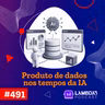 Lambda3 Podcast 491 - Produto de dados nos tempos da IA