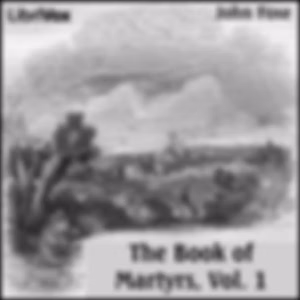 Foxe's Book of Martyrs Vol 1, A History of the Lives, Sufferings, and Triumphant Deaths of the Early Christian and the Protestant Martyrs by John Foxe (1516 - 1587) and William Byron Forbush (1868 - 1927)