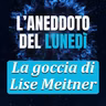 La goccia di Lise Meitner - Aneddoto del Lunedì #44