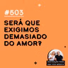#503 - Será que exigimos demasiado do amor?