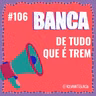 #106 Banca de Tudo que é Trem