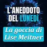 La goccia di Lise Meitner - Aneddoto del Lunedì #44