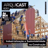Arquicast 283 – Industrialização e Sustentabilidade na Construção