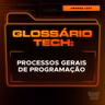 Processos Gerais de Programação | Glossário Tech da Orange Juice